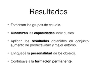 Resultados
• Fomentan los grupos de estudio.
• Dinamizan las capacidades individuales.
• Aplican los resultados obtenidos en conjunto:
aumento de productividad y mejor entorno.
• Enriquece la personalidad de los obreros.
• Contribuye a la formación permanente.
 