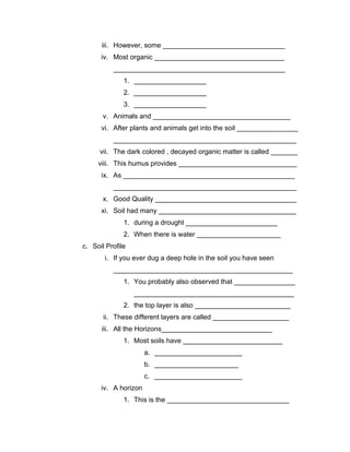 iii. However, some ________________________________
      iv. Most organic __________________________________
          _____________________________________________
              1. ___________________
              2. ___________________
              3. ___________________
       v. Animals and ____________________________________
      vi. After plants and animals get into the soil ________________
          ________________________________________________
      vii. The dark colored , decayed organic matter is called _______
     viii. This humus provides _______________________________
      ix. As _____________________________________________
          ________________________________________________
       x. Good Quality _____________________________________
      xi. Soil had many ____________________________________
              1. during a drought ________________________
              2. When there is water ______________________
c. Soil Profile
       i. If you ever dug a deep hole in the soil you have seen
          _______________________________________________
              1. You probably also observed that ________________
                  __________________________________________
              2. the top layer is also _________________________
       ii. These different layers are called ____________________
      iii. All the Horizons_____________________________
              1. Most soils have __________________________
                      a. _______________________
                      b. ______________________
                      c. _______________________
      iv. A horizon
              1. This is the ________________________________
 
