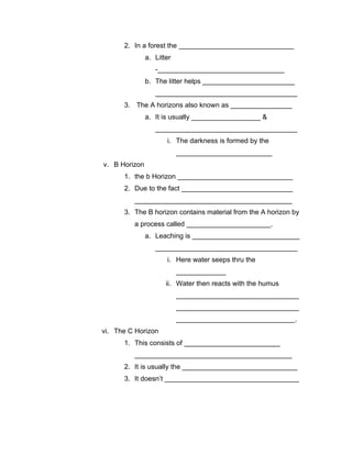 2. In a forest the ______________________________
               a. Litter
                  -_________________________________
               b. The litter helps ________________________
                  _____________________________________
      3. The A horizons also known as ________________
               a. It is usually __________________ &
                  _____________________________________
                      i. The darkness is formed by the
                           _________________________
v. B Horizon
      1. the b Horizon ______________________________
      2. Due to the fact _____________________________
         _________________________________________
      3. The B horizon contains material from the A horizon by
         a process called ______________________.
               a. Leaching is ____________________________
                  _____________________________________
                      i. Here water seeps thru the
                           _____________
                      ii. Water then reacts with the humus
                           ________________________________
                           ________________________________
                           _______________________________.
vi. The C Horizon
      1. This consists of _________________________
         _________________________________________
      2. It is usually the ______________________________
      3. It doesn’t ___________________________________
 