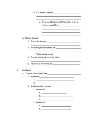 4. It is usually made of ________________________
                       ___________________________________________
                       ___________________________________________
                            a. If you would dig down to the bottom of the C
                               horizon you will find _____________________
                               _____________________________________
                               _____________________________________
                               _____________________________________
      d. Glacier deposits
             i. During the Ice age ________________________________
                ________________________________________________
            ii. When the glacier melted it left ________________________
                ________________________________________________
                   1. This material covers ________________________
            iii. The soil that developed from this is
                ________________________________________________
            iv. However, if you would dig __________________________
                ________________________________________________
II.   Soil Types
      a. The soil here in New York ________________________________
             i. Some are _________________________________
                   1. ____________________________________
                   2. ____________________________________
            ii. Soil types reflect climate
                   1. desert soil
                            a. ________________________
                            b. ______________________________
                            c. _______________________________
                   2. Forest soil
                            a. ____________________________
                            b. ____________________________
 