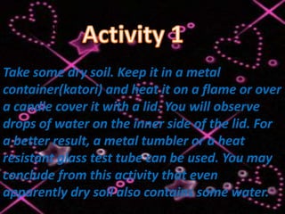 Activity 1


Take some dry soil. Keep it in a metal
container(katori) and heat it on a flame or over
a candle cover it with a lid. You will observe
drops of water on the inner side of the lid. For
a better result, a metal tumbler or a heat
resistant glass test tube can be used. You may
conclude from this activity that even
apparently dry soil also contains some water.
 