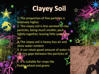 1. The proportion of fine particles is
relatively higher.
2. The clayey soil is less aerated as clay
particles, being much smaller, pack
tightly together, leaving little space for
air
3. The clayey soil is heavy less air and
more water content
4. It can retain good amount of water in
the tiny gaps between the particles of
clay
5. It is suitable for crops like
Paddy, wheat and grams
 