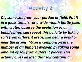 Dig some soil from your garden or field. Put it
in a glass tumbler or a wide mouth bottle filled
with water, observe the evolution of air
bubbles. You can repeat this activity by taking
soils from different areas, like near a pond or
near the drains. Make a comparison in the
number of air bubbles evolved by taking some
amount of soil from different places. This
activity gives an idea that soil contains air.
 