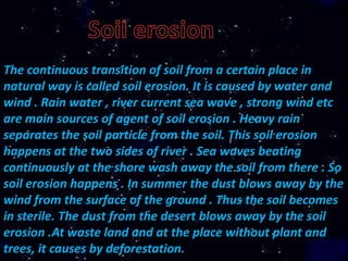 The continuous transition of soil from a certain place in
natural way is called soil erosion. It is caused by water and
wind . Rain water , river current sea wave , strong wind etc
are main sources of agent of soil erosion . Heavy rain
separates the soil particle from the soil. This soil erosion
happens at the two sides of river . Sea waves beating
continuously at the shore wash away the soil from there . So
soil erosion happens . In summer the dust blows away by the
wind from the surface of the ground . Thus the soil becomes
in sterile. The dust from the desert blows away by the soil
erosion .At waste land and at the place without plant and
trees, it causes by deforestation.
 