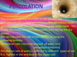 The rainwater getting absorbed by the soil due the
gravitational pull is called percolation . This percolated water
gets collected over the rock bed forming the water table . This
is why ,the forest streams flow steadily even during the dry
season .
We can calculate the rate of percolation by using the
following formula:
Percolation rate ( ml/min)=amount of water (ml)
                              percolation time(min)
Percolation rate of water is different in different types of soil
it is highest in the and least in the clayey soil.
 