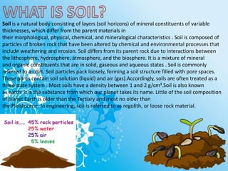 Soil is a natural body consisting of layers (soil horizons) of mineral constituents of variable
thicknesses, which differ from the parent materials in
their morphological, physical, chemical, and mineralogical characteristics . Soil is composed of
particles of broken rock that have been altered by chemical and environmental processes that
include weathering and erosion. Soil differs from its parent rock due to interactions between
the lithosphere, hydrosphere, atmosphere, and the biosphere. It is a mixture of mineral
and organic constituents that are in solid, gaseous and aqueous states . Soil is commonly
referred to as dirt. Soil particles pack loosely, forming a soil structure filled with pore spaces.
These pores contain soil solution (liquid) and air (gas).Accordingly, soils are often treated as a
three state system . Most soils have a density between 1 and 2 g/cm³.Soil is also known
as earth: it is the substance from which our planet takes its name. Little of the soil composition
of planet Earth is older than the Tertiary and most no older than
the Pleistocene. In engineering, soil is referred to as regolith, or loose rock material.
 