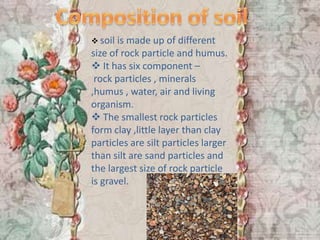  soil is made up of different
size of rock particle and humus.
 It has six component –
 rock particles , minerals
,humus , water, air and living
organism.
 The smallest rock particles
form clay ,little layer than clay
particles are silt particles larger
than silt are sand particles and
the largest size of rock particle
is gravel.
 