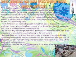 We should ban polythene bags because polythene and plastic bags pollute soil .they also
kill organisms living in soil .other substances which pollute the soil are a number of waste
products ,chemicals and pesticides . Waste products and chemicals should be treated
before they are released into the soil .The use of pesticides should be minimized .
Polythene bags can best be defined as a non-biodegradable substance that is used by the
majority as packing materials. Despite the fact that they are cheap as well as light, they are
hazardous in the following ways;
- The fact that they are non-biodegradable makes them hard to dispose and as a
result, they can act as breeding places for many of the disease germs which, sooner than
later cause an epidemic in the surrounding people.
-The fact that they are very light also makes it very easy for them to be blown from place
to place and as a result, the unending littering of the environment.
-These polythene bags have over time been proven to be environmentally unfriendly
considering the time taken for their decomposition. As a result of this time spun they can
cause further problems like blocking water penetration into the soil which in turn affects
food growth and development.
Polythene are therefore the most outstanding of all the waste in the homes and are hard
to dispose off.
 