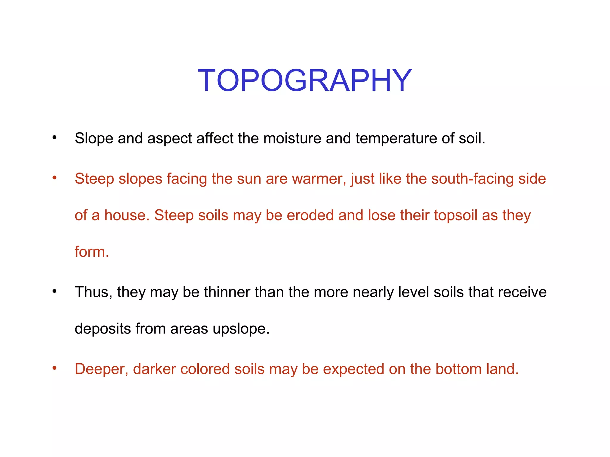 TOPOGRAPHY
•

Slope and aspect affect the moisture and temperature of soil.

•

Steep slopes facing the sun are warmer, just like the south-facing side
of a house. Steep soils may be eroded and lose their topsoil as they
form.

•

Thus, they may be thinner than the more nearly level soils that receive
deposits from areas upslope.

•

Deeper, darker colored soils may be expected on the bottom land.

 