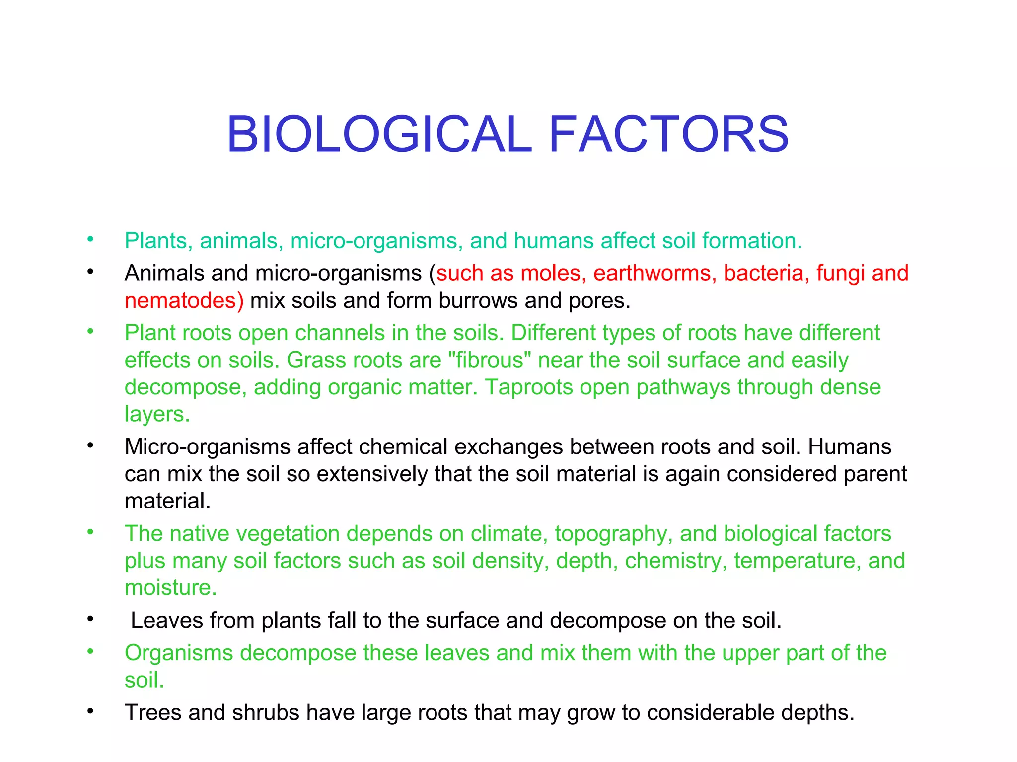 BIOLOGICAL FACTORS
•
•
•

•

•

•
•
•

Plants, animals, micro-organisms, and humans affect soil formation.
Animals and micro-organisms (such as moles, earthworms, bacteria, fungi and
nematodes) mix soils and form burrows and pores.
Plant roots open channels in the soils. Different types of roots have different
effects on soils. Grass roots are "fibrous" near the soil surface and easily
decompose, adding organic matter. Taproots open pathways through dense
layers.
Micro-organisms affect chemical exchanges between roots and soil. Humans
can mix the soil so extensively that the soil material is again considered parent
material.
The native vegetation depends on climate, topography, and biological factors
plus many soil factors such as soil density, depth, chemistry, temperature, and
moisture.
Leaves from plants fall to the surface and decompose on the soil.
Organisms decompose these leaves and mix them with the upper part of the
soil.
Trees and shrubs have large roots that may grow to considerable depths.

 