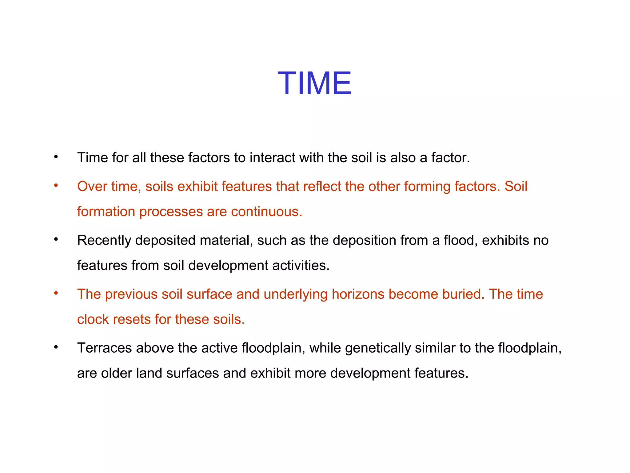 TIME
•

Time for all these factors to interact with the soil is also a factor.

•

Over time, soils exhibit features that reflect the other forming factors. Soil
formation processes are continuous.

•

Recently deposited material, such as the deposition from a flood, exhibits no
features from soil development activities.

•

The previous soil surface and underlying horizons become buried. The time
clock resets for these soils.

•

Terraces above the active floodplain, while genetically similar to the floodplain,
are older land surfaces and exhibit more development features.

 