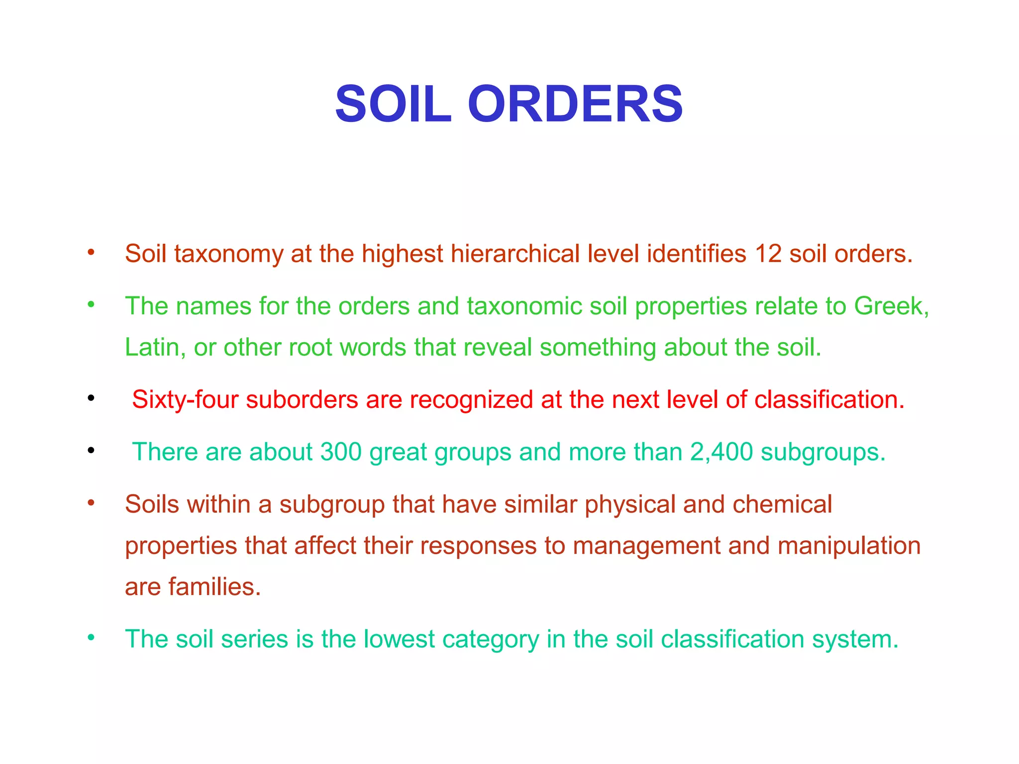 SOIL ORDERS
•

Soil taxonomy at the highest hierarchical level identifies 12 soil orders.

•

The names for the orders and taxonomic soil properties relate to Greek,
Latin, or other root words that reveal something about the soil.

•

Sixty-four suborders are recognized at the next level of classification.

•

There are about 300 great groups and more than 2,400 subgroups.

•

Soils within a subgroup that have similar physical and chemical
properties that affect their responses to management and manipulation
are families.

•

The soil series is the lowest category in the soil classification system.

 