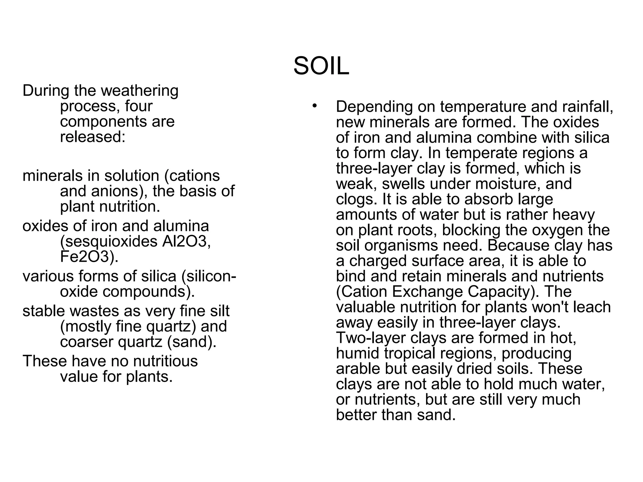 SOIL
During the weathering
process, four
components are
released:
minerals in solution (cations
and anions), the basis of
plant nutrition.
oxides of iron and alumina
(sesquioxides Al2O3,
Fe2O3).
various forms of silica (siliconoxide compounds).
stable wastes as very fine silt
(mostly fine quartz) and
coarser quartz (sand).
These have no nutritious
value for plants.

•

Depending on temperature and rainfall,
new minerals are formed. The oxides
of iron and alumina combine with silica
to form clay. In temperate regions a
three-layer clay is formed, which is
weak, swells under moisture, and
clogs. It is able to absorb large
amounts of water but is rather heavy
on plant roots, blocking the oxygen the
soil organisms need. Because clay has
a charged surface area, it is able to
bind and retain minerals and nutrients
(Cation Exchange Capacity). The
valuable nutrition for plants won't leach
away easily in three-layer clays.
Two-layer clays are formed in hot,
humid tropical regions, producing
arable but easily dried soils. These
clays are not able to hold much water,
or nutrients, but are still very much
better than sand.

 