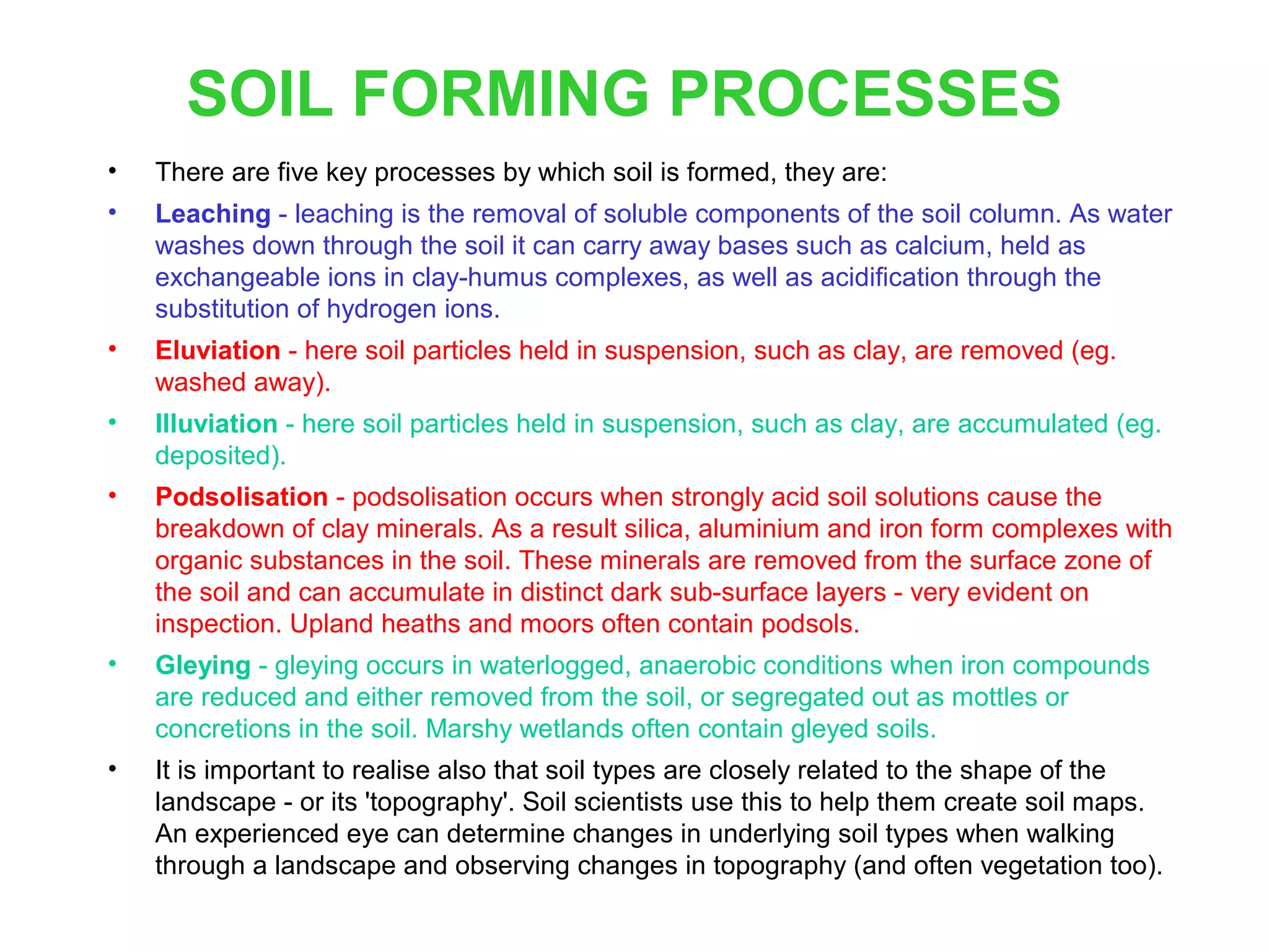 SOIL FORMING PROCESSES
•

There are five key processes by which soil is formed, they are:

•

Leaching - leaching is the removal of soluble components of the soil column. As water
washes down through the soil it can carry away bases such as calcium, held as
exchangeable ions in clay-humus complexes, as well as acidification through the
substitution of hydrogen ions.

•

Eluviation - here soil particles held in suspension, such as clay, are removed (eg.
washed away).

•

Illuviation - here soil particles held in suspension, such as clay, are accumulated (eg.
deposited).

•

Podsolisation - podsolisation occurs when strongly acid soil solutions cause the
breakdown of clay minerals. As a result silica, aluminium and iron form complexes with
organic substances in the soil. These minerals are removed from the surface zone of
the soil and can accumulate in distinct dark sub-surface layers - very evident on
inspection. Upland heaths and moors often contain podsols.

•

Gleying - gleying occurs in waterlogged, anaerobic conditions when iron compounds
are reduced and either removed from the soil, or segregated out as mottles or
concretions in the soil. Marshy wetlands often contain gleyed soils.

•

It is important to realise also that soil types are closely related to the shape of the
landscape - or its 'topography'. Soil scientists use this to help them create soil maps.
An experienced eye can determine changes in underlying soil types when walking
through a landscape and observing changes in topography (and often vegetation too).

 