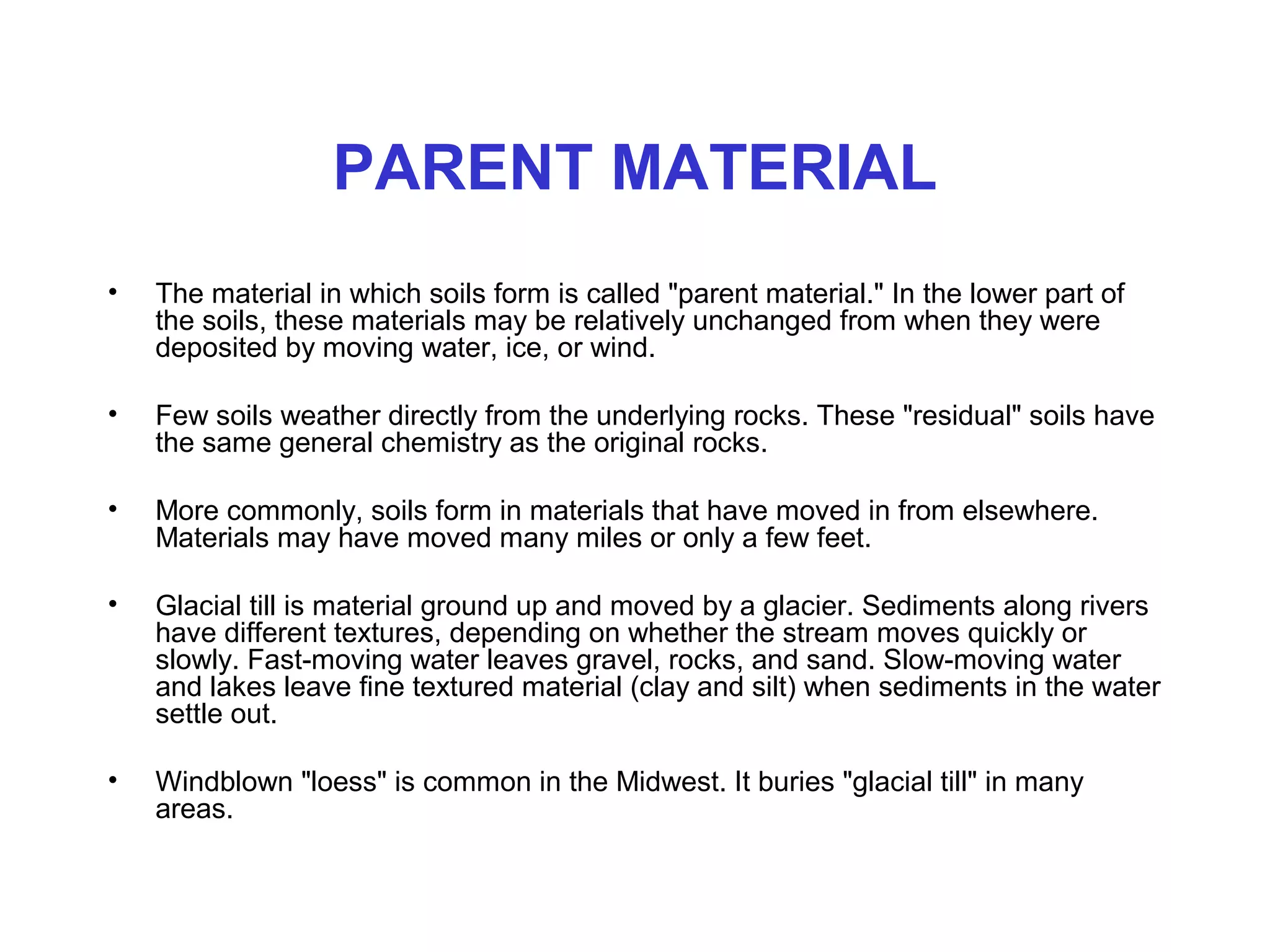 PARENT MATERIAL
•

The material in which soils form is called "parent material." In the lower part of
the soils, these materials may be relatively unchanged from when they were
deposited by moving water, ice, or wind.

•

Few soils weather directly from the underlying rocks. These "residual" soils have
the same general chemistry as the original rocks.

•

More commonly, soils form in materials that have moved in from elsewhere.
Materials may have moved many miles or only a few feet.

•

Glacial till is material ground up and moved by a glacier. Sediments along rivers
have different textures, depending on whether the stream moves quickly or
slowly. Fast-moving water leaves gravel, rocks, and sand. Slow-moving water
and lakes leave fine textured material (clay and silt) when sediments in the water
settle out.

•

Windblown "loess" is common in the Midwest. It buries "glacial till" in many
areas.

 