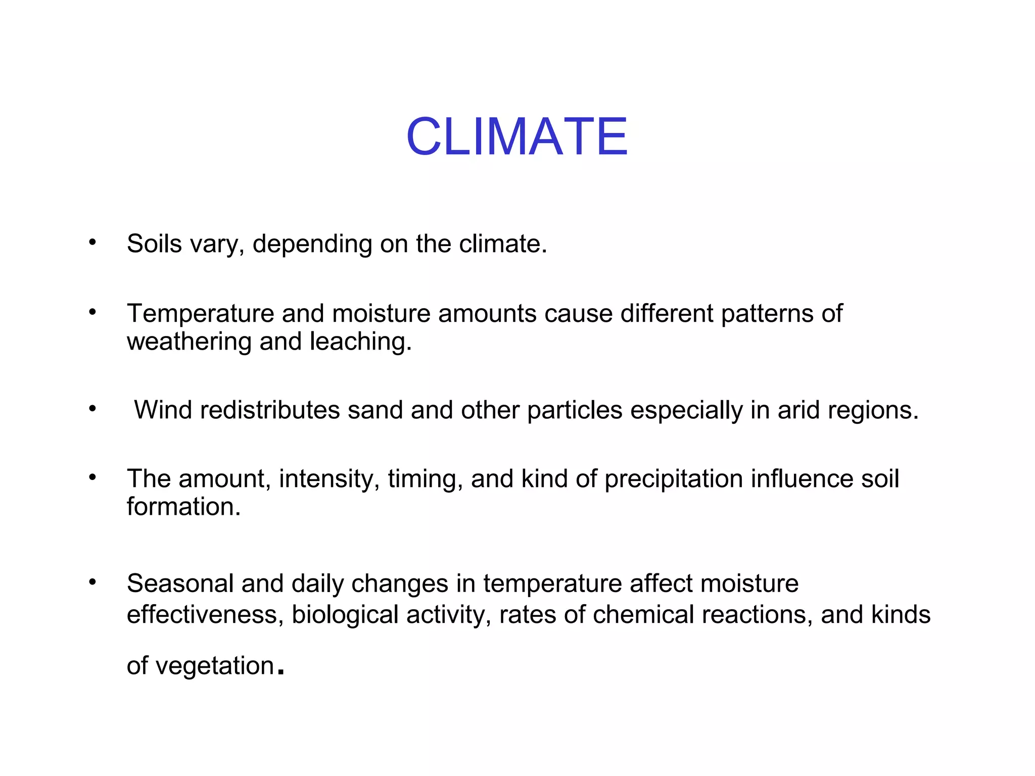 CLIMATE
•

Soils vary, depending on the climate.

•

Temperature and moisture amounts cause different patterns of
weathering and leaching.

•

Wind redistributes sand and other particles especially in arid regions.

•

The amount, intensity, timing, and kind of precipitation influence soil
formation.

•

Seasonal and daily changes in temperature affect moisture
effectiveness, biological activity, rates of chemical reactions, and kinds

.

of vegetation

 