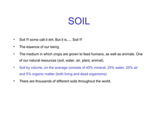 SOIL
•

Soil !!! some call it dirt. But it is..... Soil !!!

•

The essence of our being.

•

The medium in which crops are grown to feed humans, as well as animals. One
of our natural resources (soil, water, air, plant, animal).

•

Soil by volume, on the average consists of 45% mineral, 25% water, 25% air
and 5% organic matter (both living and dead organisms).

•

There are thousands of different soils throughout the world.

 