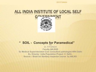 ALL INDIA INSTITUTE OF LOCAL SELF
GOVERNMENT
DELHI
“ SOIL - Concepts for Paramedical”
DR.P.P.SINGH
By
Dr. P.P.SINGH
Faculty AIILSGD
Ex Medical Superintendent Cum Consultant pathologist HRH Delhi
Ex. Director India Population Project 8 Delhi..
Source ;- Book for Sanitary inspector course by AIILSG.
 