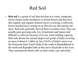 Red Soil
• Red soil is a group of soil that develop in a warm, temperate,
moist climate under deciduous or mixed forests and that have
thin organic and organic-mineral layers overlying a yellowish-
brown leached layer resting on an illuvial (see illuviation) red
layer. Red soils generally derived from crystaline rock. They are
usually poor growing soils, low in nutrients and humus and
difficult to cultivate because of its low water holding capacity.
Red soils denote the second largest soil group of India covering
an area of about 6.1 lakhs sq. km (18.6% of India's area) over
the Peninsula from Tamil Nadu in the south to Bundelkhand in
the north and Rajmahal hills in the east to Kachchh in the west.
They surround the black soils on their south, east and north.
 