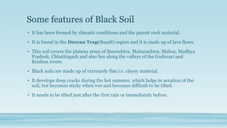 Some features of Black Soil
• It has been formed by climatic conditions and the parent rock material.
• It is found in the Deccan Trap(Basalt) region and it is made up of lava flows.
• This soil covers the plateau areas of Saurashtra, Maharashtra, Malwa, Madhya
Pradesh, Chhattisgarh and also lies along the valleys of the Godavari and
Krishna rivers.
• Black soils are made up of extremely fine i.e. clayey material.
• It develops deep cracks during the hot summer, which helps in aeration of the
soil, but becomes sticky when wet and becomes difficult to be tilted.
• It needs to be tilted just after the first rain or immediately before.
 