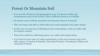 Forest Or Mountain Soil
• It covers 8% of India’s total geographical area. It is found in hilly and
mountainous areas of the country where sufficient forests are available.
• Its texture varies with the mountain environment where it is formed.
• They are loamy and silty in valley sides and coarse grained in the upper slopes.
• In the snow covered area of Himalayas due to denudation, soils are acidic with
low humus content.
• This soil is useful for cultivating spices, tea, coffee and tropical fruits.
• It is found in lower parts of valleys particularly on the river terraces and in the
hilly regions of Jammu & Kashmir, Himachal Pradesh, Uttarakhand, Sikkim and
Arunachal Pradesh.
 