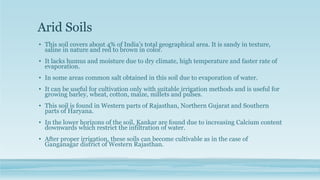 Arid Soils
• This soil covers about 4% of India’s total geographical area. It is sandy in texture,
saline in nature and red to brown in color.
• It lacks humus and moisture due to dry climate, high temperature and faster rate of
evaporation.
• In some areas common salt obtained in this soil due to evaporation of water.
• It can be useful for cultivation only with suitable irrigation methods and is useful for
growing barley, wheat, cotton, maize, millets and pulses.
• This soil is found in Western parts of Rajasthan, Northern Gujarat and Southern
parts of Haryana.
• In the lower horizons of the soil, Kankar are found due to increasing Calcium content
downwards which restrict the infiltration of water.
• After proper irrigation, these soils can become cultivable as in the case of
Ganganagar district of Western Rajasthan.
 