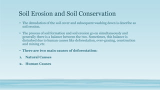 Soil Erosion and Soil Conservation
• The denudation of the soil cover and subsequent washing down is describe as
soil erosion.
• The process of soil formation and soil erosion go on simultaneously and
generally there is a balance between the two. Sometimes, this balance is
disturbed due to human causes like deforestation, over-grazing, construction
and mining etc.
• There are two main causes of deforestation:
1. Natural Causes
2. Human Causes
 