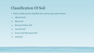Classification Of Soil
• Soils in India can be classified into various types given below:
1. Alluvial Soil
2. Black soil
3. Red and Yellow Soil
4. Laterite Soil
5. Forest And Mountain Soil
6. Arid Soil
 
