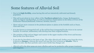 Some features of Alluvial Soil
• Due to its high fertility, areas having this soil are intensively cultivated and densely
populated.
• This soil is prevalent in river valleys of the Northern plain(Indus, Ganga, Brahmaputra),
strips in Gujarat and Rajasthan, as well as in Eastern coastal plains in the deltas of rivers of the
Peninsular Plateau(Mahanadi, Godavari, Krishna, Kaveri).
• These soil are more common in the piedmont plains or plains at the foothills such as Duars,
Chos and Terai.
• It is also known as transported soil, as the soil has been transported by the rivers to its current
location. In contrast, sedimentary soils develop near their original location.
• The particles of this soil are bigger and coarser in the upper reaches of the rivers and become
finer as the river flows down.
• It can also be described on the basis of age. The older alluvial soil, further away from the rivers,
is known as Banger, whereas the newer soil near the river is known as Khader. This is
lighter in color, has finer particles and is more fertile than Bangar soil.
• Alluvial soil in the drier areas are more alkaline and can be productive after proper treatment
and irrigation.
 