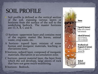  Soil profile is defined as the vertical section
of the soil, exposing various layers or
horizons from the surface of the soil to the
underlying bedrock. The master horizons
are: O, A, B, C and R.
O horizon- uppermost layer and contains most
of the organic matter like leaves, animal
waste, crop waste, etc.
A horizon- topsoil layer, mixture of some
humus and inorganic materials, leaching or
eluviations zone.
B horizon- subsoil layer, composed of inorganic
materials, illuviation or accumulation zone.
C horizon- parent material layer, the layer from
which the soil develops, large pieces of rock
that have not gone much weathering.
R horizon- Bedrock.
7
 