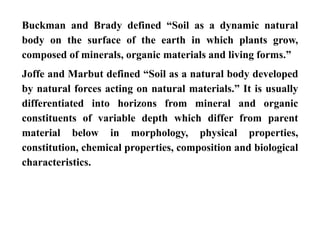 Buckman and Brady defined “Soil as a dynamic natural
body on the surface of the earth in which plants grow,
composed of minerals, organic materials and living forms.”
Joffe and Marbut defined “Soil as a natural body developed
by natural forces acting on natural materials.” It is usually
differentiated into horizons from mineral and organic
constituents of variable depth which differ from parent
material below in morphology, physical properties,
constitution, chemical properties, composition and biological
characteristics.
 