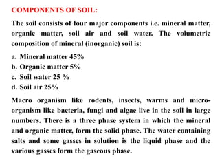 COMPONENTS OF SOIL:
The soil consists of four major components i.e. mineral matter,
organic matter, soil air and soil water. The volumetric
composition of mineral (inorganic) soil is:
a. Mineral matter 45%
b. Organic matter 5%
c. Soil water 25 %
d. Soil air 25%
Macro organism like rodents, insects, warms and micro-
organism like bacteria, fungi and algae live in the soil in large
numbers. There is a three phase system in which the mineral
and organic matter, form the solid phase. The water containing
salts and some gasses in solution is the liquid phase and the
various gasses form the gaseous phase.
 