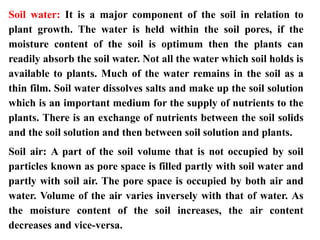 Soil water: It is a major component of the soil in relation to
plant growth. The water is held within the soil pores, if the
moisture content of the soil is optimum then the plants can
readily absorb the soil water. Not all the water which soil holds is
available to plants. Much of the water remains in the soil as a
thin film. Soil water dissolves salts and make up the soil solution
which is an important medium for the supply of nutrients to the
plants. There is an exchange of nutrients between the soil solids
and the soil solution and then between soil solution and plants.
Soil air: A part of the soil volume that is not occupied by soil
particles known as pore space is filled partly with soil water and
partly with soil air. The pore space is occupied by both air and
water. Volume of the air varies inversely with that of water. As
the moisture content of the soil increases, the air content
decreases and vice-versa.
 