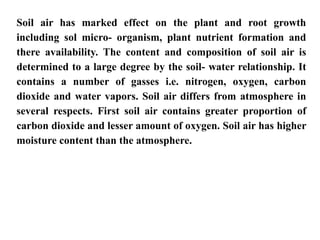 Soil air has marked effect on the plant and root growth
including sol micro- organism, plant nutrient formation and
there availability. The content and composition of soil air is
determined to a large degree by the soil- water relationship. It
contains a number of gasses i.e. nitrogen, oxygen, carbon
dioxide and water vapors. Soil air differs from atmosphere in
several respects. First soil air contains greater proportion of
carbon dioxide and lesser amount of oxygen. Soil air has higher
moisture content than the atmosphere.
 