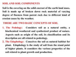 SOILAND SOIL COMPONENTS
Soil is the covering on the solid encrust of the earth land mass.
Soil is made up of broken down rock material of varying
degree of fineness from parent rock due to different kind of
erosion cause by the weather.
THERE ARE TWO BASIC CONCEPTS OF SOIL
1. The Pedology: Considers soil as a natural entity, a
biochemical weathered and synthesized product of nature.
Aspects such as origin of the soil, its classification and its
description are all related to pedeology.
2. The Edaphology: Conceives the soil as natural habitat for
plant. Edaphology is the study of soil from the stand point
of higher plants. It considers the various properties of the
soil related to plant growth and production.
 
