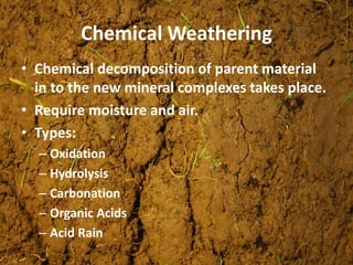 Chemical Weathering
• Chemical decomposition of parent material
in to the new mineral complexes takes place.
• Require moisture and air.
• Types:
– Oxidation
– Hydrolysis
– Carbonation
– Organic Acids
– Acid Rain
 