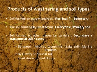 Products of weathering and soil types
• Soil formed on parent bedrock : Residual / Sedentary
• The soil forming by weathering: Embryonic /Primary soil
• Soil carried to other places by carriers : Secondary /
Transported soil / Loess
• By water : Alluvial, Lacustrine ( Lake soil), Marine
deposits
• By Gravity : Colluvial soil
• Sand storms : Sand Dunes
 