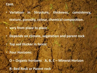 Cont.
• Variation in Structure, thickness, consistency,
texture, porosity, colour, chemical composition.
• vary from place to place
• Depends on climate, vegetation and parent rock
• Top soil thicker in forest
• Four Horizons:
O – Organic horizons A, B, C – Mineral Horizon
R- Bed Rock or Parent rock
 