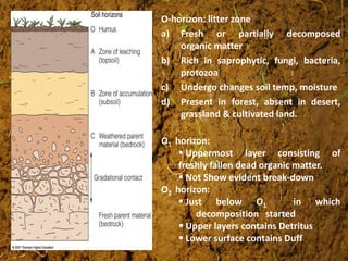 O-horizon: litter zone
a) Fresh or partially decomposed
organic matter
b) Rich in saprophytic, fungi, bacteria,
protozoa
c) Undergo changes soil temp, moisture
d) Present in forest, absent in desert,
grassland & cultivated land.
O1 horizon:
 Uppermost layer consisting of
freshly fallen dead organic matter.
 Not Show evident break-down
O2 horizon:
 Just below O1 in which
decomposition started
 Upper layers contains Detritus
 Lower surface contains Duff
 