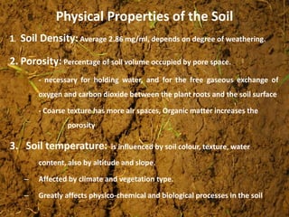 Physical Properties of the Soil
1. Soil Density: Average 2.86 mg/ml, depends on degree of weathering.
2. Porosity: Percentage of soil volume occupied by pore space.
- necessary for holding water, and for the free gaseous exchange of
oxygen and carbon dioxide between the plant roots and the soil surface
- Coarse texture has more air spaces, Organic matter increases the
porosity
3. Soil temperature: is influenced by soil colour, texture, water
content, also by altitude and slope.
– Affected by climate and vegetation type.
– Greatly affects physico-chemical and biological processes in the soil
 