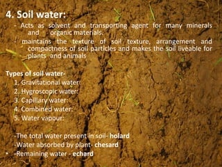 4. Soil water:
- Acts as solvent and transporting agent for many minerals
and organic materials.
- maintains the texture of soil texture, arrangement and
compactness of soil particles and makes the soil liveable for
plants and animals
Types of soil water-
1. Gravitational water:
2. Hygroscopic water:
3. Capillary water:
4. Combined water:
5. Water vapour:
-The total water present in soil- holard
-Water absorbed by plant- chesard
• -Remaining water - echard
 