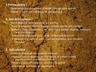5.Permeability :
- Determines the movement of water through pore spaces.
- Higher in loose soil and lower in compact soil.
6. Soil Atmosphere :
- Gases found in pore spaces of soil profiles
- Three main gases namely: Oxygen, carbon dioxide and nitrogen.
- Different from atmospheric air with more carbon dioxide, moisture
and less oxygen.
- Influenced by temperature, wind, rainfall and pressure
- Important in growth of roots, Seed germination, and microbial
Activity.
7. Soil solution :
- Contains almost all the essential minerals
- chemical nature depends on the nature of parent matter,
organic matter and climate factors
- Primary source of inorganic nutrients for plants
- soils may be eutrophic or oligotrophic
 