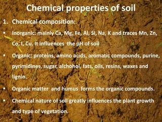 Chemical properties of soil
1. Chemical composition:.
 Inorganic: mainly Ca, Mg, Fe, Al, Si, Na, K and traces Mn, Zn,
Co, I, Cu. It influences the pH of soil
 Organic: proteins, amino acids, aromatic compounds, purine,
pyrimidines, sugar, alchohol, fats, oils, resins, waxes and
lignin.
 Organic matter and humus forms the organic compounds.
 Chemical nature of soil greatly influences the plant growth
and type of vegetation.
 