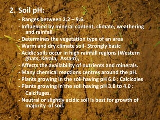 2. Soil pH:
- Ranges between 2.2 – 9.6.
- Influenced by mineral content, climate, weathering
and rainfall
- Determines the vegetation type of an area
- Warm and dry climate soil- Strongly basic
- Acidic soils occur in high rainfall regions (Western
ghats, Kerala, Assam),
- Affects the availability of nutrients and minerals.
- Many chemical reactions centres around the pH.
- Plants growing in the soil having pH 6.6 : Calcicoles
- Plants growing in the soil having pH 3.8 to 4.0 :
Calcifuges.
- Neutral or slightly acidic soil is best for growth of
majority of soil.
 