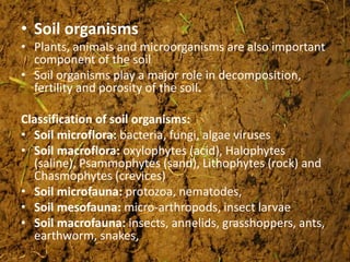 • Soil organisms
• Plants, animals and microorganisms are also important
component of the soil
• Soil organisms play a major role in decomposition,
fertility and porosity of the soil.
Classification of soil organisms:
• Soil microflora: bacteria, fungi, algae viruses
• Soil macroflora: oxylophytes (acid), Halophytes
(saline), Psammophytes (sand), Lithophytes (rock) and
Chasmophytes (crevices)
• Soil microfauna: protozoa, nematodes,
• Soil mesofauna: micro-arthropods, insect larvae
• Soil macrofauna: insects, annelids, grasshoppers, ants,
earthworm, snakes,
 