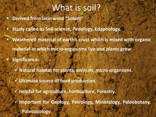 What is soil?
 Derived from latin word “Solum”
 Study called as Soil science, Pedology, Edaphology.
 Weathered material of earth’s crust which is mixed with organic
material in which micro-organisms live and plants grow
 Significance:
 Natural habitat for plants, animals, micro-organisms.
 Ultimate source of food production.
 helpful for agriculture, horticulture, Forestry.
 Important for Geology, Petrology, Mineralogy, Paleobotany,
Paleozoology.
 