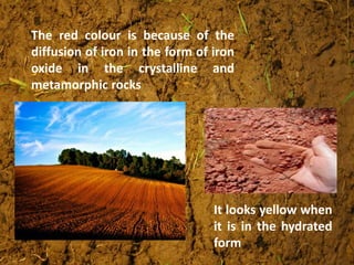 The red colour is because of the
diffusion of iron in the form of iron
oxide in the crystalline and
metamorphic rocks
It looks yellow when
it is in the hydrated
form
 