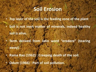 • Top layer of the soil is the feeding zone of the plant
• Soil is not inert matter of minerals, indeed healthy
soil is alive.
• Term derived from latin word “erodere” (tearing
away).
• Rama Rao (1962) : Creeping death of the soil.
• Odum (1966) : Part of soil pollution.
Soil Erosion
 