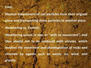 • Cont.
• Physical detachment of soil particles from their original
place and transporting these particles to another place.
• Weathering vs. Erosion:
Weathering occurs in situ, or "with no movement", and
thus should not to be confused with erosion, which
involves the movement and disintegration of rocks and
minerals by agents such as water, ice, wind, and
gravity.
 