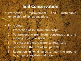 Soil Conservation
• Protection, Improvement and sustainable
renewable of soil at any place.
• Principles:
1. Protection of soil from rain drops
2. To prevent water from concentrating and
moving down the slope
3. To encourage more water to enter soil.
4. To increase the size of soil particle.
5. Reduction in wind velocity near the ground
by growing vegetational cover.
 